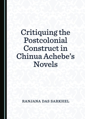 Critiquing the Postcolonial Construct in Chinua Achebe's Novels by Sarkhel, Ranjana Das