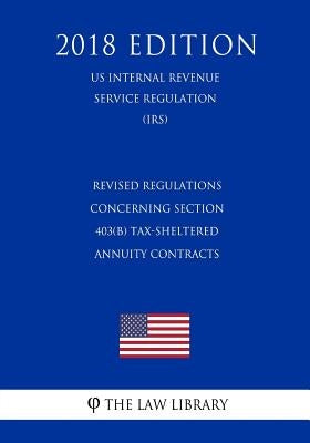 Revised Regulations Concerning Section 403(b) Tax-Sheltered Annuity Contracts (Us Internal Revenue Service Regulation) (Irs) (2018 Edition) by The Law Library