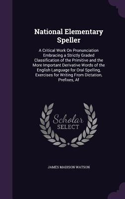 National Elementary Speller: A Critical Work On Pronunciation Embracing a Strictly Graded Classification of the Primitive and the More Important De by Watson, James Madison