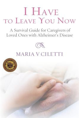 I Have to Leave You Now: A Survival Guide for Caregivers of Loved Ones with Alzheimer's Disease by Ciletti, Maria V.