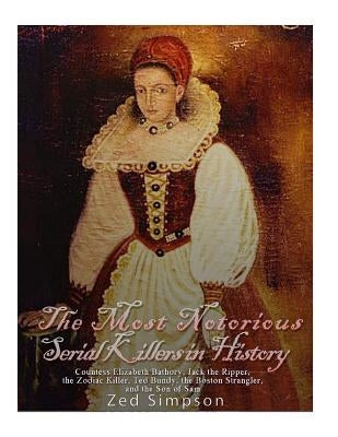 The Most Notorious Serial Killers in History: Countess Elizabeth Bathory, Jack the Ripper, the Zodiac Killer, Ted Bundy, the B by Simpson, Zed