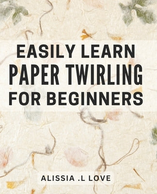 Easily Learn Paper Twirling for Beginners: Discover the Art of Elegant Paper Folding: Step-by-Step Book for Newbies by L. Love, Alissia