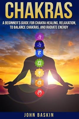 Chakras: A Beginner's Guide For Chakra Healing, Relaxation, To Balance Chakras, by Baskin, John