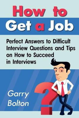 How to Get a Job: Perfect Answers to Difficult Interview Questions and Tips on How to Succeed in Interviews by Bolton, Garry