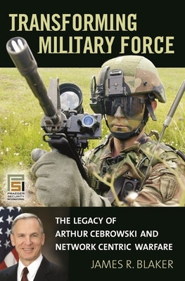 Transforming Military Force: The Legacy of Arthur Cebrowski and Network Centric Warfare by Blaker, James R.