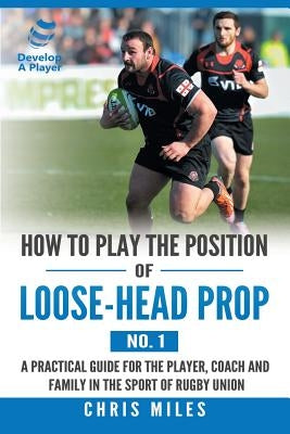 How to Play the Position of Loose-Head Prop (No. 1): A Practicl Guide for the Player, Coach and Family in the Sport of Rugby Union by Miles, Chris