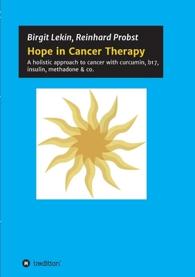 Hope in Cancer Therapy: A holistic approach to cancer with curcumin, b17, insulin, methadone & co. by Probst, Reinhard