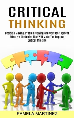 Critical Thinking: Decision Making, Problem Solving and Self Development (Effective Strategies That Will Make You Improve Critical Thinki by Martinez, Pamela