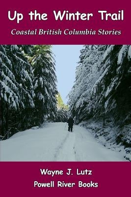 Up the Winter Trail: Coastal British Columbia Stories by Lutz, Wayne J.
