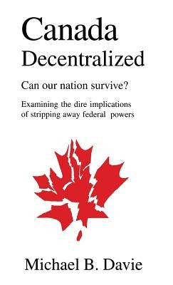Canada Decentralized: Can Our Nation Survive?: Examining the Dire Impliations of Stripping Away Federal Powers by Davie, Michael B.