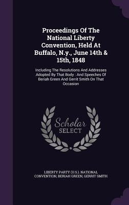 Proceedings of the National Liberty Convention, Held at Buffalo, N.Y., June 14th & 15th, 1848: Including the Resolutions and Addresses Adopted by That by Green, Beriah