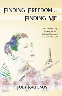 Finding Freedom... Finding Me: An Extraordinary Journey Out of Pain and Darkness Into Love and Light by Kalpenos, Jody a.