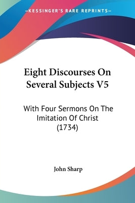 Eight Discourses On Several Subjects V5: With Four Sermons On The Imitation Of Christ (1734) by Sharp, John