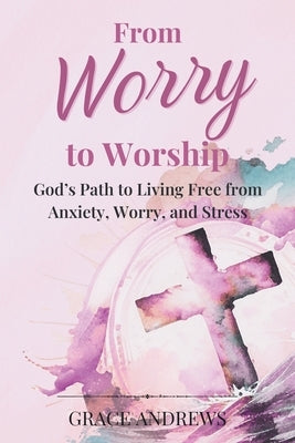 From Worry to Worship God's Path to Living Free from Anxiety, Worry, and Stress: An Anxiety Book Christian Hearts Will Be Transformed By by Andrews, Grace