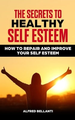 The Secrets to Healthy Self Esteem: How to repair and improve your self esteem by Bellanti, Alfred
