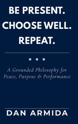 Be Present. Choose Well. Repeat.: A Grounded Philosophy for Peace, Purpose & Performance by Armida, Dan
