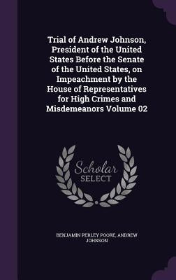 Trial of Andrew Johnson, President of the United States Before the Senate of the United States, on Impeachment by the House of Representatives for Hig by Poore, Benjamin Perley