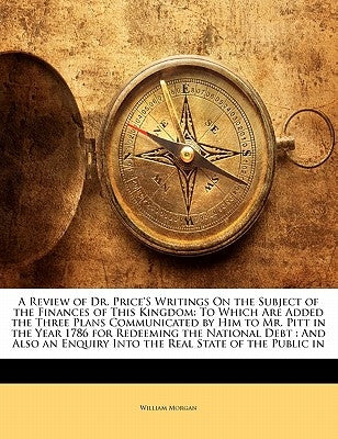 A Review of Dr. Price'S Writings On the Subject of the Finances of This Kingdom: To Which Are Added the Three Plans Communicated by Him to Mr. Pitt in by Morgan, William