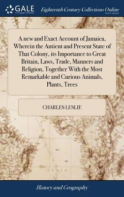 A new and Exact Account of Jamaica, Wherein the Antient and Present State of That Colony, its Importance to Great Britain, Laws, Trade, Manners and Re by Leslie, Charles