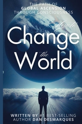 How to Change the World: The Path of Global Ascension Through Consciousness by Desmarques, Dan