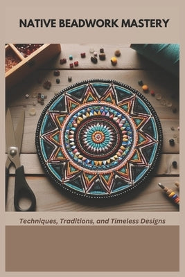 Native Beadwork Mastery: Techniques, Traditions, and Timeless Designs by Penn, Mary