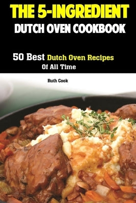 The 5-Ingredient Dutch Oven Cookbook: 50 Best Dutch Oven Recipes Of All Time by Cook, Ruth