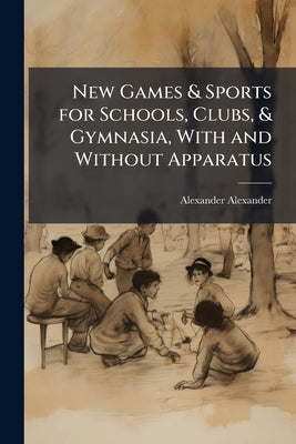 New Games & Sports for Schools, Clubs, & Gymnasia, With and Without Apparatus by Alexander, Alexander
