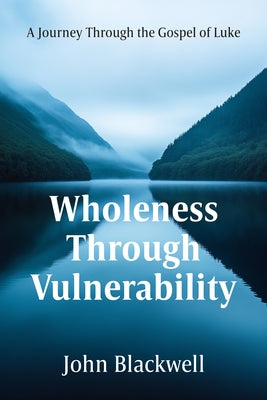 Wholeness Through Vulnerability: A Journey Through the Gospel of Luke by Blackwell, John