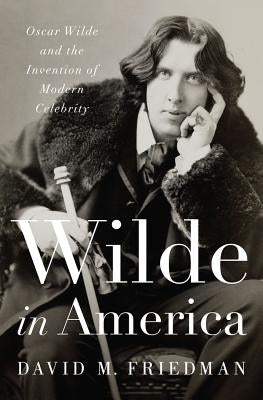 Wilde in America: Oscar Wilde and the Invention of Modern Celebrity by Friedman, David M.