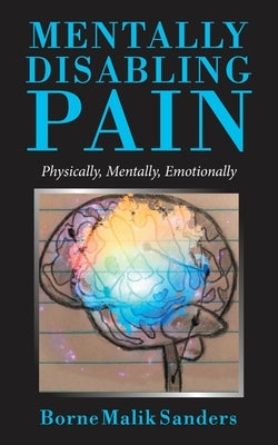 Mentally Disabling Pain: Physically, Mentally, Emotionally by Sanders, Borne Malik