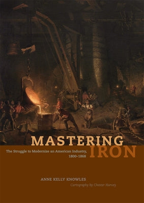 Mastering Iron: The Struggle to Modernize an American Industry, 1800-1868 by Knowles, Anne Kelly