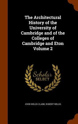 The Architectural History of the University of Cambridge and of the Colleges of Cambridge and Eton Volume 2 by Clark, John Willis