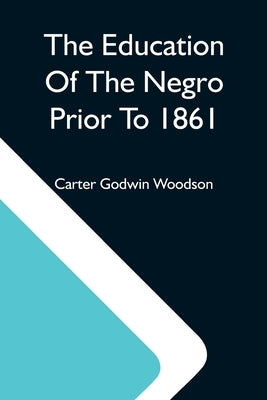 The Education Of The Negro Prior To 1861; A History Of The Education Of The Colored People Of The United States From The Beginning Of Slavery To The C by Godwin Woodson, Carter
