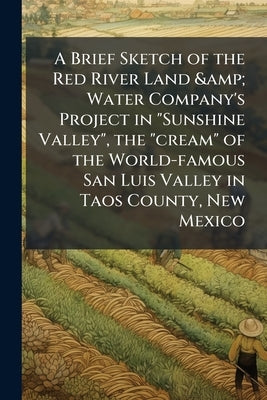 A Brief Sketch of the Red River Land & Water Company's Project in "Sunshine Valley", the "cream" of the World-famous San Luis Valley in Taos County, N by Anonymous