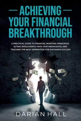 Achieving Your Financial Breakthrough: A Practical Guide to Financial Investing Principles, Acting Intelligently with That Knowledge, and Teaching the by Hall, Darian
