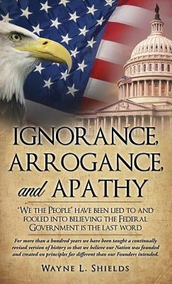 Ignorance, Arrogance, and Apathy by Shields, Wayne L.