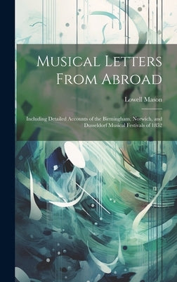 Musical Letters From Abroad: Including Detailed Accounts of the Birmingham, Norwich, and Dusseldorf Musical Festivals of 1852 by Mason, Lowell