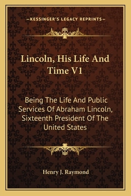 Lincoln, His Life And Time V1: Being The Life And Public Services Of Abraham Lincoln, Sixteenth President Of The United States by Raymond, Henry J.