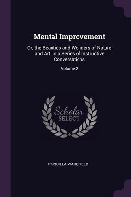Mental Improvement: Or, the Beauties and Wonders of Nature and Art. in a Series of Instructive Conversations; Volume 2 by Wakefield, Priscilla