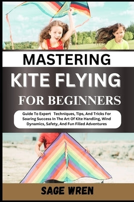 Mastering Kite Flying for Beginner: Guide To Expert Techniques, Tips, And Tricks For Soaring Success In The Art Of Kite Handling, Wind Dynamics, Safet by Wren, Sage