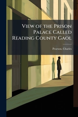 View of the Prison Palace Called Reading County Gaol: For the Board, Education, and Maintenance of Convicted Criminals at the Public Expense by 1794-1862, Pearson Charles