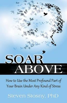 Soar Above: How to Use the Most Profound Part of Your Brain Under Any Kind of Stress by Stosny, Steven