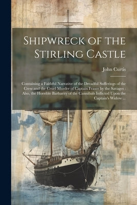 Shipwreck of the Stirling Castle: Containing a Faithful Narrative of the Dreadful Sufferings of the Crew and the Cruel Murder of Captain Fraser by the by Curtis, John