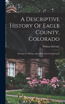 A Descriptive History Of Eagle County, Colorado: Relating To Mining, Agriculture, Stock And Scenery by McCabe, William