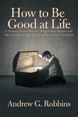 How to Be Good at Life: A Treasure Chest of Golden Nuggets for a Happier and More Productive Life That They Don't Teach in School by Robbins, Andrew G.