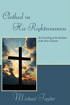 Clothed in His Righteousness: An Unveiling of the Realities of the New Creation by Taylor, Michael, Sr.