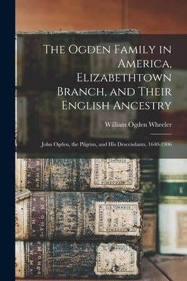 The Ogden Family in America, Elizabethtown Branch, and Their English Ancestry: John Ogden, the Pilgrim, and His Descendants, 1640-1906 by Wheeler, William Ogden