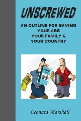 Unscrewed: An outline for saving (Collectively) "Our Ass", "Our Family" and "our Country". by Marshall, Leonard