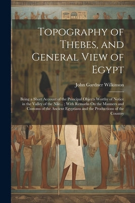 Topography of Thebes, and General View of Egypt: Being a Short Account of the Principal Objects Worthy of Notice in the Valley of the Nile...; With Re by Wilkinson, John Gardner