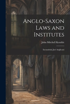 Anglo-Saxon Laws and Institutes: Incunabula Juri Anglicani by Kemble, John Mitchell